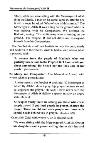 Muhammad,t heM essengeor f Allah & 
Muhammad, the Messenger ofAllah. 
''Once, Once, while we were sitting with the Messenger of Allah 
• dfi in the Masjid, Masiid, a man on his camel came in, after he tied 
it with a rope, he asked: ''Who Who of you is Muhammad?' The 
The 
Messenger of Allah. Allah 6 was sitting on the ground while he 
was leaning, with his Companions. We directed the 
Bedouin, saying: ''This This white man, who is leaning on the 
ground.' The Prophet • 6 did not differ nor distinguish 
himself from his Companions. 
The Prophet ~ 6 would not hesitate to help the poor, needy 
and widows in their needs. Anas lvlalik, is pleased, s aid: 
'A woman from the people partially insane said to the Prophet iF: 'I about something.' He helped her needs.' (Bukhafr6i 70) 
29. Mercy and Compassion: al-Ansari, whom Allah is pleased, s aid: 
'A man camet o the Prophet6 "O Allah! By Allah! I do not pray Fajr becauses o so lengthens the prayer." He 'I Messenger of Allah S deliver a state. H e said: 
'O People! Verily there are among you people away! If you lead people prayer. There are old and weak people specialn eedsb ehind you in prayer.' (Bukhafr5i 70) 
Osamab inZaid, with whom Allah is s aid: 
'We were sitting with the Messenger dF. his daughters sent a person calling 44 
b. Malik, with whom Allah 
said: 
'A of Madinah who was 
.: 'I have to ask you 
and took care of her 
(Bukhari #670) 
Abu Masood ai-Ansari, with 
said: 
'A came to Prophet. and said: 0 Messenger of 
1 prayer because so and 
said: 'I have never seen the 
~ speech in such an angry 
He '0 those who chase 
in prayer, shorten the 
and those with 
special needs behind (Bukhari #670) 
Osama bin Zaid, pleased, said: 
'We of Allah ~. One of 
him to visit her and 
 