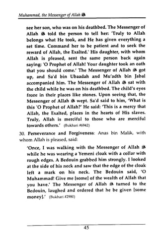 Muhammad, the Messenger ofAllah. 
Muhammad,t heM essengeor f Allah 6 
her who was his The Messenger of 
see her son, who was on his deathbed. Allah • told the person to tell 'Truly belongs what He took, and He has set time. Command her to be patient and seek reward of Allah, the Exalted.' His Allah is pleased, sent the same saying: '0 Prophet of Allah! Your daughter that you should come.' The Messenger ~ up, and Sa'd bin Ubaadah and Jabal 
accompanied him. The Messenger • the child while he was on his deathbed. froze in their places like stones. Upon Messenger of Allah. wept. Sa'd 'What this '0 Prophet of Allah?' He said: 'This Allah, the Exalted, places in the Truly, Allah is merciful to those towards others: (Bukhari #6942) 
S totd her: 'Truly to Allah 
given everything a 
to the 
daughter, with whom 
person back again 
'O took an oath 
of Allah 6 got 
Mu'adth bin fabal 
of Allah 6 sat with 
The child's eyes 
seeing that, the 
Allah 6 said to him, 'What is 
'O said:'is a mercy that 
hearts of His slaves. 
who are merciful 
others.' (Bukha#ri6 942) 
Anas bin Malik, with 
30. Perseverance and Forgiveness: whom Allah is pleased, said: 
s aid: 
'Once, of Allah 6 
'Once, I was walking with the Messenger ~ 
while he was wearing a Yemeni cloak with a collar with 
rough edges. A Bedouin grabbed him strongly. I looked 
at the side of his neck and saw that the edge of the cloak 
left a mark on his neck. neck' The Bedouin said, ''0 
O 
Muhammad! Give me [[some] somel of the wealth of Allah that 
you have.' The Messenger of Allah ~ 6 turned to the 
Bedouin, laughed and ordered that he be given [some 
money],' (Bukhari #2980) 
Bedouin, laughed and ordered that he be given [moneYl.' (Bukharif298o) 
45 
45 
 