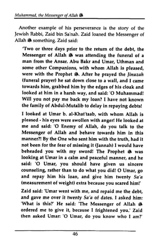 Muhammad, t heM essengeor f Allah & 
Another Jewish Allah 6 the Messenger ofAllah. 
example of his perseverance is the story of the 
Jewish Rabbi, Zaid bin Sa'nah. Zaid loaned the Messenger of 
Allah. something. Zaid said: 
''Two Two or three days prior to the return of the debt, the 
Messenger 6 man Umar, Uthman some were (F. the Jinazah 
(funeral prayer) towards grabbed looked him said:'O Will pay the family Mutalib I looked Umar pleased - me and 'O Messenger manner?! not been for miesing (Jannah) beheaded you 6 looking Umar manner/ of Allah • was attending the funeral of a 
from the Ansar. Abu Bakr and Vmar, Vthman and 
other Companions, with whom Allah is pleased, 
with the Prophet •. After he prayed the ]inazah 
(funeral he sat down close to a wall, and I came 
him, him by the edges of his cloak and 
at in a harsh way, and said: '0 Muhammad! 
you not me back my loan? I have not known 
of Abdul-Mutalib to delay in repaying debts! 
at Vmar b. al-Khat'taab, with whom Allah is 
- his eyes were swollen with anger! He looked at 
said: '0 Enemy of Allah, do you talk to the 
of Allah and behave towards him in this 
By the One who sent him with the truth, had it 
the fear of missing it I would have 
with my sword! The Prophet • was 
at Vmar in a calm and peaceful manner, and he 
'O Umar, said: '0 Vmar, you should have given us sincere 
counseling, than to do what you did! 0 Vmar, go 
and repay him his loan, and give him twenty Sa'a 
measurement of weight) extra because you scared him!' 
counseling rather O Umar, (measuremenot f extrab ecausey ou scaredh im!' 
Zaid 'Umar said: 'Vmar went with me, and repaid me the debt, 
gave twenfy Sa'a and me over it twenty Sa 'a of dates. I asked him: 
''What What is this?' He said: ''The The Messenger of Altah Allah 6 
• 
ordered me to give it, because I frightened you.' Zaid 
then asked Umar: Vmar: ''O 0 Umar, Vmar, do you know who I am?' 
46 
 