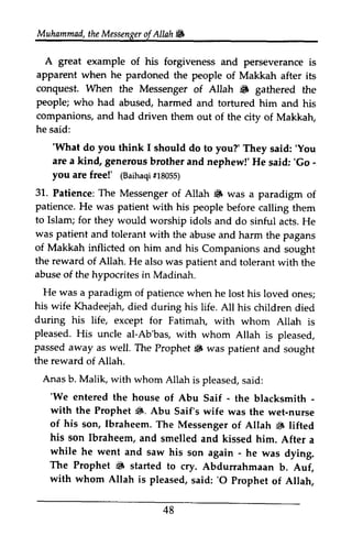 Muhammad,t heM essengeor f Allah & 
Muhammad, the Messenger of Allah ~ 
A great example of his forgiveness and perseverance is 
apparent when he pardoned the people of Makkah after its 
conquest. When the Messenger of Allah iiF gathered the 
people; who had abused, companions, and had driven he said: 
A great example of his forgiveness and perseverance is 
apparent when he pardoned the people of Makkah after its 
conquest. When the Messenger of Allah ~ gathered the 
harmed and tortured him and his 
them out of the city of Makkah, 
''What What do you think I should do to you?' They said: said:''You 
are a kind, generous brother 'Go - 
you are free!' lBaihaqti1 805S) 
31.. Patience: The Messenger Allah 6 patience. He was patient with his to Islam; for they would worship was patient and tolerant with of Makkah inflicted on him the reward of Allah. He also was patient abuse of the hypocrites in Madinah. 
He was a paradigm of patiencew hen his wife Khadeejah, d ied during his during his life, except for pleased. His uncle al-Ab'bas, with passed away as well. The Prophet r{F the reward of Allah. 
Anas b. Malik, with whom s aid: 
'We entered the house of Abu - - 
with the Prophet li. Abu of his son, lbraheem. 6 his son Ibraheem, and a 
while he went and saw his - The Prophet 6 started with whom Allah is pleased, 'O prophet 48 
and nephew!' He said: 'Go· 
(Baihaqi #18055) 
31. of ~ was a paradigm of 
people before calling them 
idols and do sinful acts. He 
the abuse and harm the pagans 
and his Companions and sought 
and tolerant with the 
patience when he lost his loved ones; 
died life. All his children died 
Fatimah, with whom Allah is 
whom Allah is pleased, 
$ was patient and sought 
Allah is pleased, said: 
'We Saif the blacksmith ­with 
$. Saif's wife was the wet-nurse 
Ibraheem. The Messenger of Allah $ lifted 
smelled and kissed him. After a 
son again he was dying. 
~ to cry. Abdurrahmaan b. Auf, 
said: '0 Prophet of Allah, 
 