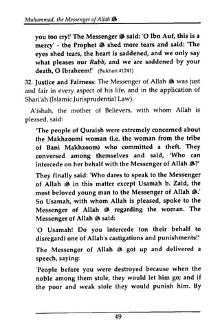 Muhammadth, eM essengoefrA llahW 
Muhammad, the Messenger of Allah ~ 
The Messenger 6 'O Ibn Auf, this is a 
you too cry!' The Messenger. said: '0 mercy' - the Prophet 8 shed more tears and said: ''The 
6 The 
eyes shed tears, the heart saddened, what pleases our Rubb, and death, 0 Ibraheem!' (Bukhari #1241) 
is and we only say 
o:ur we are saddened by your 
O lbtaheem!' (Bukharf1i 241) 
|ustice T he Messengero f Allah S was just 
32. Justice and Fairness: The Messenger of 8 just 
and fair in every aspect of his life, and in the application of 
Shari'ah( Shari'ah (Islamic IslamicJ Jurisprudential urisprudentiaLl Law). 
aw). 
A'ishah, the mother of Believers, pleased, said: 
with whom Allah is 
s aid: 
'The Quraish concerned about 
'The people of Quraish were extremely the Makhzoomi woman (Le. i.e. the woman from the tribe 
of Bani Makhzoom) who committed a theft. They 
conversed among themselves 'Who intercede on her behalf with the 8?' 
They finally said: 'Who dares speak of Allah 8 in this matter except most beloved young man to the 8: 
So Usamah, with whom Allah Messenger of Allah 8 regarding Messenger of Allah ~ said: 
'0 Usamah! Do you intercede disregard) one of Allah's castigations and The Messenger of Allah ~ speech, saying: 
'People before you were destroyed because noble among them stole, they if 
the poor and weak stole they and said, 'Who can 
Messenger of Allah 6?' 
'Who to to the Messenger 
6 Usamah b. Zaid, the 
Messenger of Allah 6.' 
is pleased, spoke to the 
6 the woman. The 
6 'O (on their behalf to 
o ne castigationsa nd punishments!' 
6 got up and delivered a 
'People when the 
would let him go; and would punish him. By 
49 
 
