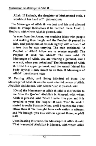 Muhammad,t heM essengeor f Allah W 
Muhammad, the Messenger ofAllah. 
Allah! If Fatimah, the daughter of Muhammad stole, 1 
would cut her hand off.' (Bukhari #3288) 
The Messenger of Allah • was and fair and allowed 
Allah! If Fatimah, the daughter of Muhammad stole, I 
would cut her hand off.' @uknar#i3 288) 
The Messenger of AIIah 6 was just and fair and allowed 
others to avenge if Hudhair, with whom themselves if he harmed them. Usaid b. 
Allah is pleased, said: 
'A man from the Ansar, iokes and making them (F him, and poked a tree that he 'O 
Prophet of Allah! Allow Prophet 6 'Go 'O 
Messenger of Allah, you I 
was not, when poked 6 lifted his upper garment, body saying: 'I O Allah!' (AbuDawoodt5 224) 
'A was cracking jokes with people 
laugh, and the Prophet • passed by 
him at his side lightly with a branch of 
was carrying. The man exclaimed: '0 
33. Fearing Allah, Messenger of Allah 6 was Abdullah bin Masoud, with '[Oncel the Messenger Allah 6 ,Recite me from the Abdullah Allah is pleased, 'Shall I revealed to you!' The Prophet 6 'Yes.' 'I 
started to recite an-Nisaa, I (How then if We and We brought you as (4:41) 
Upon hearing this verse, Allah iiF 'That is enough!' Abdullah 50 
me to avenge myself!' The 
• said: 'Go Ahead!' The man said: '0 
are wearing a garment, and 1 
you me!' The Messenger of Allah 
• and the Ansari kissed his 
'I only meant to do this, 0 Messenger of 
(Abu Dawood #5224) 
and Being Mindful of Him: The 
• the most mindful person of Allah. 
whom Allah is pleased, said: 
'[Once] of Allah. said to me: 'Recite to 
Qur'an!' Abdullah b. Masood, with whom 
said: 'Shall 1 recite it to you, and it is 
Prophet. said: 'Yes.' He said: 'I 
Surat until 1 reached the verse: 
(How brought from each nation a witness, 
a witness against these people!) 
(4:41) 
the Messenger of Allah. said: 
'That b. Masood, with whom Allah 
 