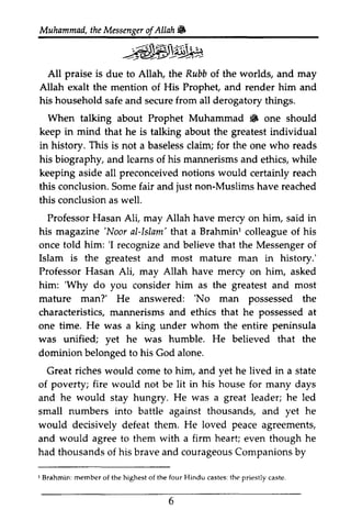 Muhammad, the Messenger ofAllah. 
t heM essengeor f Allah 6 
All praise is due to Allah, the Rubb of the worlds, and may 
Allah exalt the mention of His Prophet, and render him and 
his household safe and secure from all derogatory things. 
When talking about Prophet Muhammad • 6 one should 
keep in mind that he is talking about the greatest individual 
in history. This is not a baseless baselessc claim; laim; for the one who reads 
his biography, and learns leams of his mannerisms and ethics, while 
keeping aside asidea all ll preconceived preconceivedn notions otions would certainly reach 
this conclusion. Some S omef fair air and just non-Muslims Muslimsh have ave reached 
this conclusion as well. 
Professor ProfessorH Hasan asanA Ali, li, may Allah have mercy on him, said in 
his magazine ''Noor Noor aI-al-Islam' Islam' that a Brahmin! Brahminl colleague of his 
once told him: ''I I recognize recognizea and nd believe believet that hat the Messenger Messengero of 
f 
Islam is the greatest and most mature man in history.' 
Professor Hasan Ali, may Allah have mercy merry on him, asked 
him: ''Why Why do you consider him as the greatest and most 
mature mafure man?' He answered: ''No No man possessed the 
characteristics, characteristicsm, mannerisms annerismsa and nd ethics that he possessed possesseda at 
t 
one time. He was a king under whom the entire peninsula 
was unified; yet he was humble. He believed that the 
dominion belonged to his God alone. 
Great riches would come to him, and yet he lived in a state 
of poverty; fire would not be lit in his house for many days 
and he would stay hungry. He was a great leader; he led 
small numbers into battle against thousands, and yet he 
would decisively defeat them. He loved peace agreements, 
and would agree to them with a firm heart; even though he 
had thousands of his brave and courageous Companions by 
thousandso f courageousC ompanionsb y 
I Brahmin: member of the highest of the four Hindu castes: the priestly caste. 
I Brahmini member of the highest of the four Hindu castes: the priestly caste 
6 
 