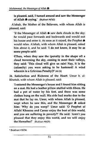 Muhammad, the Messenger ofAllah. 
t heM essengeor f Allah 6 
is pleased, said, I turned around and saw the Messenger 
of Allah. crying.' (Bukhari #4763) 
A'ishah, the Mother of the Believers, with whom Allah is 
pleased, said: 
hrrned Meseenger 
Allah 6 @ukharf4i 753) 
'If AUah n 'If the Messenger of Allah. saw dark clouds in the sky; 
he would pace forwards and backwards and would exit 
his house and enter it. As soon as it rained, the Prophet. 
Prophet 6 
would relax. A'ishah, with whom Allah is pleased, asked 
him about it, and he said: ''I I do not know, it may be as 
some people said: 
(Then, (penalty o0 when they saw the in the shape of) a 
cloud traversing the sky, coming to meet their valleys, 
they said: ''This This cloud will give us rain! Nay, it is the 
(calamity) you were asking to be hastened! hagtened! A wind 
wherein is a Grievous Penalty!)5 (46:24) 
s 1no:za1 
34. Satisfaction and Richness of the Heart: Umar b. al­Khattab, 
al- 
Khattab, with whom Allah is pleased, said: 
'I I found 'I entered the Messenger's house and 1found him sitting 
on a mat. He had a leather pillow stuffed with fibers. He 
had a pot of water by his feet, and there was some 
clothes hung on the wall. His side had marks due to the 
mat that he lay on. Umar, with whom Allah is pleased, 
wept when he saw this, and the Messenger {6 3 asked 
him: ''Why Why do you weep?' Umar said: ''O 0 Prophet of 
Allah! Khosrau and Caesar enjoy the best of this world, 
and you are suffering in poverty?!' He said: ''Aren't Aren't you 
pleased that they enjoy enioy this world, and we will enjoy 
enioy 
the Hereafter?' ((Bukhari sukharri+ #4629) 
ezg) 
s Bukhari f3034. 
5 l 
5 #3034. 
51 
 