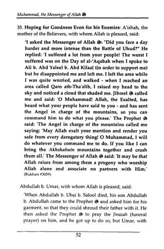 Muhammad, the t heM Messenger essengeor of f Allah Allah6 
~ 
Hoping for A'ishatr, 35. Goodness Even for his Enemies: A'ishah, the 
mother of the Believers, with whom Allah is pleased, said: 
'I 6: harder and more replied: 'I 'I asked the Messenger of Allah ~: "Did you face a day 
intense than the Battle of Uhud?" He 
'I suffered a lot from your people! The worst I 
suffered was on the Day of al-'al;Aqabah Aqabah when I spoke to 
Ali Abd (in but he disappointed me left I was quite worried, - area Qarn Tha'alib, sky and Jibreel 6 me and 'O heard what your people - the Angel in command him 6 
said: 'The Angel in saying: 'May Allah safe from O do whatever you bring the Akhshabain them all.' The 6 'It Allah raises from Allah alone and (Bukhari #3059) 
b. Yaleel b. Abd Kilaal order to support me) 
and me. I left the area while 
and walked - when I reached an 
called Qarn ath-Tha'alib, I raised my head to the 
noticed a cloud that shaded me. Jibreel ~ called 
said: '0 Muhammad! Allah, the Exalted, has 
have said to you - and has sent 
charge of the mountains, so you can 
to do what you please.' The Prophet 13 
'The charge of the mountains called me 
'May exalt your mention and render you 
every derogatory thing! 0 Muhammad, I will 
command me to do. If you like I can 
mountains together and crush 
Messenger of Allah ~ said: 'It may be that 
among them a progeny who worship 
associate no partners with Him.' 
(Bukhari Abdullah b. Umar, with whom Allah is pleased, said: 
s aid: 
'When Abdullah b. Abdullah came 6 garment, that then asked the Prophet S linazah prayer) on him, he 'When b. Ubai b. Salool died, his son Abdullah 
to the Prophet ~ and asked him for his 
so they could shroud their father with it. He 
~ to pray the Jinazah (funeral 
and got up to do so, but Umar, with 
52 
 