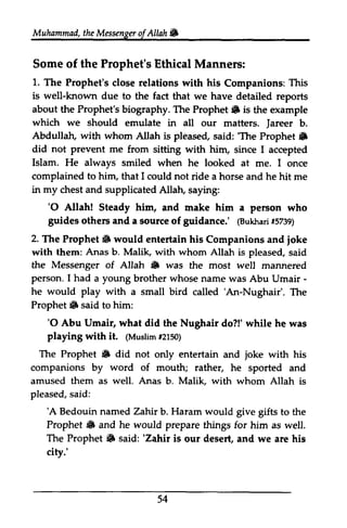 Muhammad, the Messenger of Allah • 
Muhammad,t heM essengeor f Allah & 
Some of the Prophet's Ethical Manners: 
1. The Prophet's close relations with his Companions: This 
is well-known due to the fact that we have detailed reports 
about the Prophet's biography. The Prophet. Prophet 6 is the example 
which we should emulate in all our matters. Jareer Jareer b. 
Abdullah, with whom Allah is pleased, said: ''The The Prophet. 
Prophet 6 
did not prevent me from sitting with him, since I accepted 
Islam. He always smiled when he looked at me. I once 
complained to him, that I could not ride a horse and he hit me 
in my chest and supplicated Allah, Allatu saying: 
'O guides sourceo f (Bukharfi5 739) 
'0 Allah! Steady him, and make him a person who 
others and a source of guidance.' (Bukhari #5739) 
2. Prophet 6 ioke 
The Prophet. would entertain his Companions and joke 
with them: Anas b. Malik, with whom Allah is pleased, said 
the Messenger of Allah S was • the most well mannered 
I had - 
person. a young brother whose name was Abu Umair ­he 
he would play 'An-Nughair'. Prophet iF said him: 
with a small bird called 'An-Nughair'. The 
'O Abu Umair, what did the playing $rith it. (Muslimf2 150) 
The Prophet 6 did not entertain joke companions by word of mouth; rather, amused them as well. Anas b. Malik, with whom pleased, s aid: 
'A Bedouin named Zahir b. Haram would give gifts the 
Prophet & and he would prepare things for him as well. 
The Prophet 6 said: 'Zahir is our desert, and we are his 
city.' 
54 
Prophet. to '0 Nughair do?!' while he was 
with (Muslim #2150) 
• only and with his 
he sported and 
Allah is 
said: 
'A to • Prophet. 'Zahir  