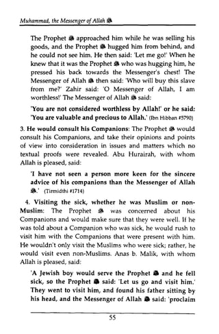 Muhammad, Muhammail,the t heM Messenger essengeor of f Allah Allah& 
!to 
The Prophet !6 to approached him while he was selling his 
goods, and the Prophet !6 to hugged him from behind, and 
he could not see him. He then said: ''Let Let me go!' gol'When When he 
knew that it was the Prophet !iB to who was hugging him, he 
pressed his back towards the Messenger's chest! The 
Messenger of Allah li1 6 then said: ''Who Who will buy this slave 
from me?' Zahir said: ''O 0 Messenger of Allah, I am 
worthless!' The TheM Messenger essengero of f Allah li1 S said: 
'You are not considered worthless by Allah!' or he said: 
'You are valuable and precious to Allah.' (Ibn Hibban #5790) 
'You 'You (IbnH ibban1 5790) 
3. He would consult his Companions: The Prophet li1 iiF would 
consult his Companions, and take their opinions and of view into consideration in issues and matters which no 
textual proofs were revealed. Abu Hurairah, with whom 
Allah is pleased, said: 
points 
s aid: 
'I 'I have not seen a person more keen for the sincere 
advice of his companions than the Messenger of Allah 
li1.' (Tirrnidthi #1714) 
Visiting the sick, whether he was Muslim or non­Muslim: 
6.' oirmiatu ltzt+) 
4. non- 
Muslim: The i& concemed Prophet ij. was concerned about his 
Companions and would make sure that they were well. If he 
was told visit him with about a Companion who was sick, he would rush to 
wouldn't the Companions that were present with him. 
He only visit the Muslims who were sick; rather, he 
would Muslims. visit even non-Muslims. Anas b. Malik, with whom 
Allah is pleased, said: 
s aid: 
'A 
Jewish boy would Prophet e 'A Jewish serve the Prophet" and he fell 
sick, so the Prophet .. e said: ''Let Let us go and visit him.' 
They went to visit him, and found his father sitting by 
his head, and the Messenger of Allah" Allah !l said: ''proclaim 
proclaim 
55 
 