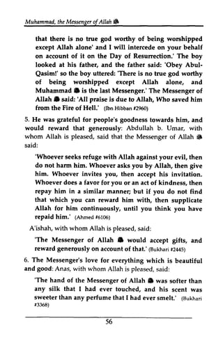Muhammad, the Messenger ofAllah. 
t heM essengeor f Allah W 
that there is no true god worthy of being worshipped 
except Allah alone' and I will intercede on your behalf 
on account of it on the Day of Resurrection.' The boy 
looked at his father, and the father said: ''Obey Obey Abul­Qasim!' 
Abul- 
Qasim!' 'There so the boy uttered: 'There is no true god worthy 
of being worshipped except Allah alone, and 
Muhammad. Muhammad C is the last Messenger.' The Messenger of 
Allah. A[ah e said: ''All All praise is due to Allah, Who saved him 
from the Fire of Hell.' (1runm Ibn Hibban bbanf #2960) 
5. He was grateful for people's goodness towards him, and 
would reward that generously: Abdullah b. Umar, with 
whom Allah is pleased, said that the Messenger of Allah • 
i& 
said: 
'Whoever seeks refuge do not harm him. Whoever asks you him. Whoever invites Whoever does a favor you repay him in manner; that which you Allah for him continuously, you repaid him.' (Ahmedf5 105) 
A'ishah, w ith whom Allah is s aid: 
'The Messenger of Allah ID reward generously on account (Bukhar#i 21145) 
6. The Messenger's love for everything and good: Anas, with whom Allah is pleased, s aid: 
'Whoever with Allah against your evil, then 
'The hand of the Messenger of Allah e was any silk that I had ever touched, and his sweeter than any perfume that I had ever (Bukhari 
f3368) 
56 
by Allah, then give 
you, then accept his invitation. 
for or an act of kindness, then 
a similar but if you do not find 
can reward him with, then supplicate 
until think you have 
(Ahmed #6106) 
with pleased, said: 
'The • would accept gifts, and 
of that.' (Bukhari #2445) 
which is beautiful 
said: 
'The Allah. softer than 
scent was 
smelt.' (Bukhari 
#3368) 
 