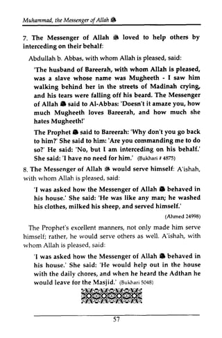 Muhammad, the Messenger a!Allah. 
t heM essengear f Allah W 
7. 6 help others by 
7. The Messenger of Allah • loved to interceding on their behalf: 
Abdullah b. Abbas, with whom Allah is pleased, said: 
'The is pleased, 
'The husband of Bareerah, with whom Allah was a slave whose name was Mugheeth - - I 1 saw him 
walking behind her in the streets of Madinah crying, 
and his tears were falling off his beard. The of Allah. said to AI-Abbas: 'Doesn't it amaze much Mugheeth loves Bareerah, and how hates Mugheeth!' 
The Prophet. said to Bareerah: 'Why don't you back 
to him?' She said to him: 'Are you commanding to so?' He said: 'No, but 1 am interceding on behalf.' 
She said: 'I have no need for him.' (Bukhari # 4875) 
Messenger 
Allah e Al-'Doesn't you, how 
much she 
Prophet lil 'Why go him:'Are me do 
'No, I his 'I (Bukharr i4 875) 
8. 8. The Messenger of Allah ~ S would serve himself: A'ishah, 
with whom Allah is pleased, pleaseds, said: 
aid: 
'I Allah e in 
'I was asked how the Messenger of Allah. behaved his house.' She said: ''He He was like any man; he washed 
his clothes, milked his sheep, and served himself.' 
(Ahmed with 
pleaseds, aid: 
'I Allah C in 
'He Adthan he 
leavef or Masiid.' (Bukha5r0i 48) 
51 
24998) 
The Prophet's excellent manners, not only made him serve 
himself; rather, he would serve others as well. A'ishah, whom Allah is pleased, said: 
'I was asked how the Messenger of Allah. behaved his house.' She said: 'He would help out in the house 
with the daily chores, and when he heard the would leave for the Masjid.' (Bukhari 5048) 
~~ '1~~ '1~~ - N'1~ 
':1l~~ .. 'li":, 
57 
 