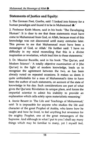 Muhammad,t heM essengeor f Allah W 
Muhammad, the Messenger ofAllah. 
Statements of justice and Equity: 
1. The German Poet, Goethe, saidl 'I looked into history for a 
human paradigm and it 6.' 
2. Professor Keith Moore, book "The Human": It is clear come to Muhammad knowledge was not This proves to me messenger of 'I difficulty in my mind reconciling inspiration or revelation, which 3. Dr. Maurice Bucaille, "The Qur'an, Modem Science": 'A [the 
in the rccognize the fwq already noted repeated quite unthinkable been the author of such knowledge in his day. gives the Revelation impartial scientist to explanation which calls reasoning.' 
Annie Besant 'The said: 'It is impossible character of the great Prophet taught and how lived, the mighty Prophet, Supreme. And although in I I shall things which may be 58 
Justice 1. The German Poet, Goethe, said: 'I looked into history for a 
found to be in Muhammad !8.' 
said in his book: Developing 
It dear to me that these statements must have 
from God, or Allah, because most of this 
discovered until many centuries later. 
that Muhammad must have been a 
God, or Allah.' He further said: 'I have no 
that this is a divine 
lead him to these statements.' 
said in his book: Qur'an, and 
'A totally objective examination of it [the 
Qur'an] light of modem knowledge, leads us to 
recognize agreement between the two, as has been 
on occasions. It makes us deem it 
for a man of Muhammad's time to have 
statements, on account of the state of 
Such considerations are part of what 
Qur'anic its unique place, and forces the 
admit his inability to provide an 
solely upon materialistic reasoning: 
4. in 'The Life and Teachings of Mohammad,' 
'It for anyone who studies the life and 
of Arabia, who knew how he 
he to feel anything but reverence for 
one of the great messengers of the 
what put to you 1shall say many 
familiar to many, yet I myself feel, 
 