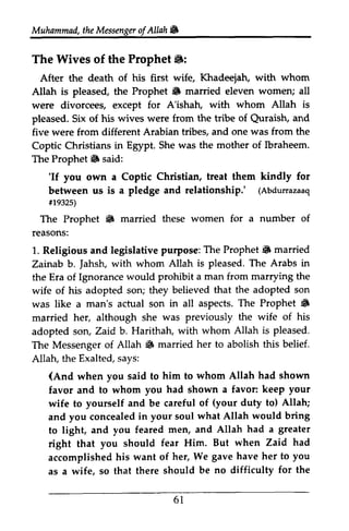 Muhammad, the Messenger of Allah If; 
Muhammad, the & 
The Wives of the Prophet 6: 
ll: 
After the death of his first wife, Khadeejah, with whom 
Allah is pleased, the Prophet 6 If; married eleven women; all 
were divorcees, except for A'ishah, with whom Allah is 
pleased. Six of his wives were from the tribe of Qurais[ Quraish, and 
five were from different Arabian tribes, and one was from the 
Coptic Christians in Egypt. She was the mother of Ibraheem. 
The Prophet If; said: 
6 'If 'If you own a Coptic Christian, treat them kindly for 
between us is a pledge and relationship.' (Abdurrazaaq 
#19325) 
The Prophet If; married these women for a number of 
reasons: 
1. Religious and legislative purpose: The Prophet If; Zainab b. Jahsh, with whom Allah is pleased. The Arabs in 
the Era of Ignorance would prohibit a man from marrying the 
wife of his adopted son; they believed that the adopted son 
was like a man's actual son in all aspects. The Prophet If; 
married her, although she was previously the wife of his 
adopted son, Zaid b. Harithah, with whom Allah is The Messenger of Allah If; married her to abolish this Allah, the Exalted, says: 
(Abdurrazaaq 
ir932s) 
6 iF married 
Jahsh, 6 
pleased. 
6 belief. 
(And when you said to him to whom Allah had shown 
keep your 
favor and to whom you had shown a favor: wife to yourself and be careful of duty to) and you concealed in your soul what Allah to light, and you feared men, and Allah a right that you should fear Him. But accomplished his want of her, We gave her as a wife, so that there should be difficulty (your Allah; 
would bring 
had greater 
when Zaid had 
have to you 
no for the 
61 
6 l 
 