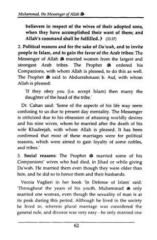 Muhammad, the Messenger of Allah i3 
t heM essengeor f & 
believers in respect of the wives of their adopted sons, 
when they have accomplished their want of them; and 
Allah's command shall be fulfilled..) (33:ss:37) 
sz) 
2. Political reasons and for the sake of Va'wah, Da'wah, and to invite 
people to Islam, and to gain the favor fiavor of the Arab tribes: The 
Messenger of Allah i3 S married women from the largest and 
strongest Arab tribes. The Prophet i3 6 ordered his 
Companions, with whom Allah is pleased, to do this as well. 
The Prophet i3 6 said to Abdurrahmaan b. Auf, with whom 
Allah is pleased: 
'If (i.e. daughter Dr. 'Some 'If they obey you Le. accept Islam) then marry the 
of the head of the tribe.' 
Cahan said: 'Some of the aspects of his life may seem 
to present confusing us due to day mentality. The Messenger 
is criticized due to his obsession obsessiono of f attaining worldly desires 
and his nine wives, whom he married after the death of his 
wife Khadeejah, with whom Allah is pleased. It has been 
confirmed that most of these marriages were for political 
reasons, which were aimed to gain loyalty and tribes.' 
3. Social reasons: The Prophet 6 Companions' wives who had died, in Jihad Da'wah. He married them even though they were older him, and he did so to honor them and their husbands. 
Veccia Vaglieri in her book 'In Defense Islam' said: 
'Throughout the years of his youttr, Muhammad 6 only 
married one woman, even though the sexuality of man is its peak during this period. Although he lived in the society 
he lived in, wherein plural marriage was considered the 
general rule, and divorce was very easy - he only married one 
62 
of some nobles, 
i3 married some of his 
Jihad or while giving 
than 
'In of 'Throughout youth, ~ at 
- 62 
 