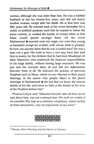 Muhammad, the Messenger ofAllah ~ 
t heM essengeor f Allah & 
He was faithful 
woman, although she was older than him. a husband h.usband to her for twenty-five years, and did not marry 
another woman, except after her death. He at that time was 
fifty years old. He married each of his wives thereafter for a 
social, or political purpose; such that he wanted to honor the 
pious women, or wanted the loyalty of certain tribes so that 
Islam would spread amongst them. All the wives 
Muhammad A iF married were not virgin, nor were they young 
or beautiful; except for A'ishah, with whom Allah is pleased. 
So how can anyone claim that he was a lustful man? He was a 
man not a god. His wish to have a son may have also lead 
him to marry; for the children that he had from Khadeejah all 
died. Moreover, who undertook the financial responsibilities 
of his large family, without having large resources. He H e was 
just and fair towards them all and did not differentiate 
between them at all. He followed the practice of previous 
Prophets such as Musa, whom no one objected to their plural 
marriage. Is the reason why people object to the plural 
marriage of Muhammad A S the fact that we know the minute 
details of his life, and know so little of the details of the lives 
of the Prophets before him? 
Thomas Carlyle said: ''Mahomet Mahomet himself, after all ali that can be 
said about him, was not a sensual man. We shall err widely if 
we consider this man as a common voluptuary, intent mainly 
on base basee enjoyments,--njoyments,--nay nayo on n enjoyments enjoymentso of f any kind.'8 
8 
8'Heroes, the History 
8 'Heroes, Hero-Worship and the Heroic in History' 
63 
 