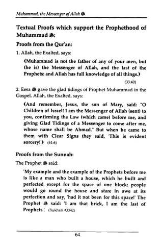 Muhammad, the Messenger ofAllah ,. 
Muhammailt,h eM essengeorf Allah& 
Textual Proofs which support the Prophethood of 
Muhammad.: 
Textual Proofs Muhammad 6: 
Proofs from the Qur'an: 
1. Allatu the Exalted, says: 
(Muhammad is (he (33:40) 
6 Gospel. (And Jesus, "O 
Israel! (sent) you, confirming (which giving Glad Tidings whose name them with 'This 1ot:s; 
Proofs from the Sunnah: 
The Prophet 6 said: 
'My example and the Ptophets is like a man who built a perfected except for the space one would go round the house and perfection and say, 'had it not been for Prophet 6 said: 'I am that brick, Prophets.' (Bukhasri3 342) 
64 
Qur'an: 
1. Allah, the Exalted, says: 
(is not the father of any of your men, but 
(is) the Messenger of Allah, and the last of the 
Prophets: and Allah has full knowledge of all things.) 
(33:40) 
2. Eesa • gave the glad tidings of Prophet Muhammad in the 
Allah, the Exalted, says: 
remember, Jesus, the son of Mary, said: "0 
Children of I am the Messenger of Allah to 
the Law came) before me, and 
of a Messenger to come after me, 
shall be Ahmad." But when he came to 
Clear Signs they said, 'This is evident 
sorcery!') (61:6) 
Prophet" 'My example of the Prophets before me 
house, which he built and 
of block; people 
stare in awe at its 
'had this space!' The 
• 'I I am the last of 
(Bukhari #3342) 
64 
 