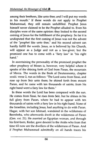 Muhammad, the Messenger ofAllah&) 
of Allah & 
among their brethren, brethrery like unto thee; and I will put my words 
in his mouth." If these words do not apply to Prophet 
Muhammad, they still remain unfulfilled. Prophet Jesus 
himself never claimed to be the Prophet alluded to. Even his 
disciples were of the same opinion: they looked to the second 
coming of Jesus for the fulfillment of the prophecy. So far it is 
undisputed that the first coming of Jesus was not the advent 
of the like unto thee," and his second advent can 
hardly fulfill the words. Jesus, as is believed by his Church, 
will appear as a Judge and not as a law-giver; but the 
promised one has to come with a law" in right 
hand." 
Jesus 
Jesus Jesus "prophet Jesus, Judge "fiery "his In ascertaining personality other prophecy prophery of Moses is, however, very helpful where it 
the of the promised prophet the 
speaks of shining forth of Mecca. The words in xxxiii. verse 2, "The up the of God from Paran, the mountain 
the Book of Deuteronomy, chapter 
run as follows: Lord came from Sinai, and 
rose from Seir unto them; he shined forth from mount 
Paran, and he came with ten thousands of saints; from his 
right hand went a fiery law for them." 
In these words the Lord has been compared He comes from Sinai, he rises from full glory from Paran, where he thousands of saints with a fiery law in his right hand. the Israelites, including Iesus, had anything to do with Paran. 
Hagar, with her son Ishmael, wandered in the wildemess Beershebaw, ho afterwardsd welt in the wildemess Paran 
(Gen. xxi. 21). He married an Egyptian woman, his first-bom, Kedar, gave descent to the Arabs who time till now are the dwellers of the wildemess of Paran. And 
if Prophet Muhammad admittedly on all hands traces his 
66 
with the sun. 
Seir, but he shines in his 
had to appear with ten 
None of 
Jesus, wilderness of 
Beersheba, who afterwards dwelt wilderness of and through 
born, from that 
wilderness  