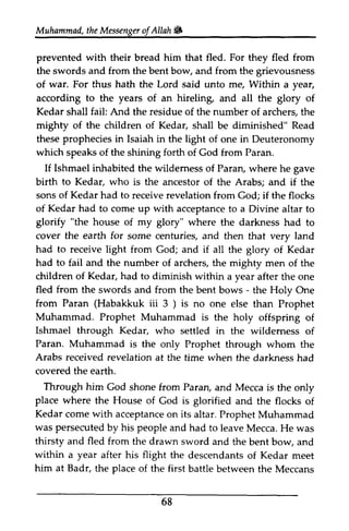 t heM essengeor f Allah & 
archerg wildemess come altar "the Kedar 
of after the one 
- ) than Prophet 
wildemess through the 
darkness had 
the only 
the flocks of 
come Prophet Muhammad 
Mecca. He was 
bent and 
of meet 
the Meccans 
Muhammad, the Messenger ofAllah. 
prevented with their bread him that fled. For they fled from 
the swords and from the bent bow, and from the grievousness 
of war. For thus hath the Lord said unto me, Within a year, 
according to the years of an hireling, and all the glory of 
Kedar shall fail: And the residue of the number of archers, the 
mighty of the children of Kedar, shall be diminished" Read 
these prophecies in Isaiah in the light of one in Deuteronomy 
which speaks of the shining forth of God from Paran. 
If Ishmael inhabited the wilderness of Paran, where he gave 
birth to Kedar, who is the ancestor of the Arabs; and if the 
sons of Kedar had to receive revelation from God; if the flocks 
of Kedar had to corne up with acceptance to a Divine altar to 
glorify house of my glory" where the darkness had to 
cover the earth for some centuries, and then that very land 
had to receive light from God; and if all the glory of Kedar 
had to fail and the number of archers, the mighty men of the 
children of Kedar, had to diminish within a year after the one 
fled from the swords and from the bent bows the Holy One 
from Paran (Habakkuk iii 3 ) is no one else than Prophet 
Muhammad. Prophet Muhammad is the holy offspring of 
Ishmael through Kedar, who settled in the wilderness of 
Paran. Muhammad is the only Prophet through whom the 
Arabs received revelation at the time when the darkness had 
covered the earth. 
Through him God shone from Paran, and Mecca is the only 
place where the House of God is glorified and the flocks of 
Kedar corne with acceptance on its altar. Prophet Muhammad 
was persecuted by his people and had to leave Mecca. He was 
thirsty and fled from the drawn sword and the bent bow, and 
within a year after his flight the descendants of Kedar meet 
him at Badr, the place of the first battle between the Meccans 
68 
 