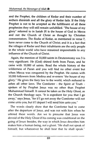 Muhammad, Muhammad,* 
the t heM Messenger essengeor of f AllahAllah & 
and the Prophet the children archers diminish and the glory Prophet is not to be accepted as prophecies they will still remain unfulfilled. "The glory" referred to in Isaiah lX is and not the Church of commentators. The flocks of Kedar, have never come to the the villages of Kedar and their inhabitants in the whole world who have remained influence of the Church of Christ. 
Again, the mention of 10,000 saints in very significant. He (God) forth Parao came with 10,000 of saints. Read wildemess of Paran and you find when Mecca was conquered by 10,000 followers from Medina and re-enters "the glory." He gives the fiery law to ashes all other laws. The - - 
spoken of by Prophet Jesus was no other Muhammad himself. It cannot be Ghos! the Church theology says. "It is away," s aysJ esus," for I go not Comforterw ill come unto you, but if I I The words clearly show after the departure of Jesus, uttered these words. Are we to presume Jesus devoid of the Holy Chost if his coming going of Jesus:b esides,t he way in which Jesusd escribesh im 
makes him a human being, not a ghost. "He not himself, but whatsoever he Prophet, of Kedar and their number of 
all of Kedar fails. If the Holy 
the fulfillment of all these 
house of my 
IX the house of God in Mecca 
Christ as thought by Christian 
as mentioned in verse 7, 
Church of Christ; and it is a fact that 
are the only people 
impenetrable to any 
Deuteronomy xxx 3 is 
shined from Paran, and he 
the whole history of the 
wilderness will no other event but 
the Prophet. He comes with 
house of my 
the world, which reduced to 
Comforter - the Spirit of Truth ­spoken 
Jesus than Prophet 
taken as the Holy Ghost, as 
expedient for you that I go 
says Jesus, "if away the Comforter will not 
depart will send him unto you." 
that the Comforter had to come 
Jesus, and was not with him when he 
that Jesus was 
Ghost was conditional on the 
Jesus: besides, the Jesus describes him 
shall speak of 
shall hear that he shall speak." 
69 
 