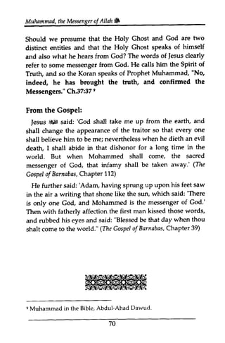 Muhammad, the Messenger ofAllah. 
Muhammad,t he Messengeorf Allah 6 
we presume Ghost and God are two 
Should we presume that the Holy distinct entities and that the Holy Ghost speaks and also what he hears from God? The Jesus refer to some messenger from God. He Truth, and so the Koran speaks of Prophet Muhammad, No, 
indeed, he has brought the truth, and confirmed Messengers." Ch.37:37 9 
of himself 
words of fesus clearly 
calls him the Spirit of 
"Nq 
indee4 confinned the 
Messengers". 372 37e 
From the Gospel: 
Jesus ~ said: 'God shall take up shall change the appearance of the shall believe him to be me; nevertheless when death, I shall abide in that dishonor for world. But when Mohammed shall messenger of God, that infamy shall be taken (The 
Gospel of Chapter 112) 
He further said: 'Adam, having sprung up upon in the air a writing that shone like the sun, 'There 
is only one God, and Mohammed the Then with fatherly affection the first man and rubbed his eyes and said: be shalt come to the world." The Gospel of Barnabas, Chapter 39) 
From the Gospel: 
fesus &H 'God me uP from the earth, and 
traitor so that every one 
he dieth an evil 
deattu a long time in the 
come, the sacred 
away.' (The 
Gospelo f Barnabas, C hapter 'Adam, sPrung uP uPon his feet saw 
which said: 'There 
is messenger of God.' 
kissed those words, 
"Blessed that day when thou 
shaltc omet o (TheG ospeol f BarnabasC,h apter3 9) 
9 Muhammad in the Bible, Abdul-Ahad Dawud. 
e Muhammad in the Bible, Abdul-Ahad Dawud. 
70 
70 
 