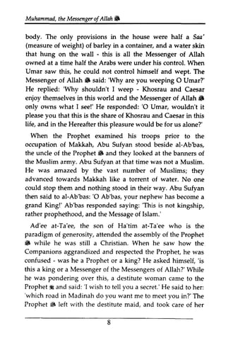Muhammad, the Messenger ofAllah .. 
Muhammail,t heM essengeroAf llah W 
The half. body. only provisions in the house were half a Saa' 
(measure that hung - owned half his of weight) of barley in a container, and a water skin 
on the wall - this is all the Messenger of Allah 
at a time the Arabs were under control. When 
Umar saw this, he could not control himself and wept. The 
Messenger Allah 6 'Why weeping O He replied: 'Why - of Allah" said: 'Why are you 0 Umar?' 
'Why shouldn't I weep - Khosrau and Caesar 
enjoy themselves in this world and the Messenger of Allah .. 
6 
only owns what I see!' He responded: ''O 0 Umar, wouldn't it 
please you life, and in Hereafter When occupation the uncle Prophet 6 looked the Muslim He was that this is the share of Khosrau and Caesar in this 
the this pleasure would be for us alone?' 
the Prophet examined his troops prior to the 
of Makkah, Abu Sufyan stood beside al-Ab'bas, 
of the Prophet" and they at the banners of 
army. Abu Sufyan at that time was not a Muslim. 
amazed by the vast number of Muslims; they 
advanced towards Makkah like a torrent of water. No one 
could stop then said Ab'bas:' O y our becomea 
grand King!' Ab'bas responded 'This is rather prophethood, a nd Messageo f Ad'ee Ta'eg Ta'ee paradigm a ttendedt he assemblyo f 6 while still Companionsa ggrandizeda nd respectedt he h e them and nothing stood in their way. Abu Sufyan 
to al-Ab'bas: '0 Ab'bas, your nephew has become a 
saying: 'This not kingship, 
and the Message of Islam.' 
at-Ta'ee, the son of Ha'tim at-Ta'ee who is the 
of generosity, attended the assembly of the Prophet 
.. he was stin a Christian. When he saw how the 
Companions aggrandized and respected the Prophet, he was 
confused - was he a Prophet or a king? He asked himself, 'is 
this king or a Messenger of the Messengers of Allah?' While 
- 'is 
a Messengero f Messengerso f he was Prophet* said:' l secret.H' e 'which road in Madinah you Prophet 6 left with pondering over this, a destitute woman came to the 
Prophet i: and said: 'r wish to tell you a secret.' He said to her: 
'which do want me to meet you in?' The 
.. the destitute maid, and took care of her 
8 
 