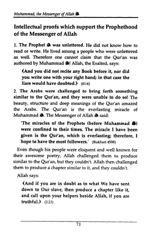 Muhammailt,h eM esxngero f Allah & 
Muhammad, the Messenger ofAllah. 
Intellectual proofs which support the Prophethood 
of the Messenger of Allah 
1. 1. The Prophet. Prophet S was unlettered. He did not know how to 
to 
read or write. He lived among a people who were unlettered 
as as well. Therefore one cannot .!claim that the Qur'an Qur'an was 
authored by Muhammad Muhamrnad l$! Allah, the Exalted, says: 
(,lnd (And you did not recite any Book before it, nor did 
you write one with your right hand; hand in that case the 
liars would have doubted.) ((61:or'o) 
6) 
2. The Arabs were challenged to bring forth something 
similar sinilar to the Qur'an, Qur'an, and they were unable to do so! The 
beauty, structure and deep meanings of the Qur'an Qur'an amazed 
the Arabs. The Qur'an is the everlasting miracle of 
Muhammad •. The Messenger of Allah. said: 
fhs Qur'an jD. Allah 6 'The (before Muharnmad C) 
were confined to tiures. niracle given is the Qur'an, everlasting hope to @ukhar4i 598) 
Even his people their awesome poetry, Allah similar to the but they couldn't. them to produce a chapter similar to it, Allah says: 
'The miracles of the Prophets Muhammad .) 
their times. The miracle I have been 
Qur'an, which is everlasting; therefore, I 
have the most followers.' (Bukhari 4598) 
though were eloquent and well known for 
challenged them to produce 
Qur'an, Allah then challenged 
(And if you are in doubt as down to Our slave, then produce chapter and call upon your helpers beside Allah, if truthful.) (z:z:) 
71 
and they couldn't. 
(And to what We have sent 
a like it, 
you are 
(2:23) 
 