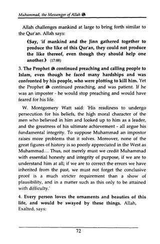 Muhammad, the t heM Messenger essengeor of f Allah !W 
ill 
forth similar to 
Allah challenges mankind at large to bring the Qur'an. Allah says: 
Qur'an. (Say, 'if Jinn 'if mankind and the Jinn gathered together to 
Qur'an, produce 
produce the like of this Qur'an, they could not the like thereof, even though they should help one 
another.) (17:88) 
(tz'8s) 
6 preaching people to 
3. The Prophet !ill continued and calling Islam, even though he faced many hardships and was 
confronted by his people, who were plotting to kill him. Yet 
the Prophet !liF ill continued preaching, preaching and was patient. If he 
was an imposter - - he would stop preaching and would have 
feared for his life. 
W. Montgomery Watt said: ''His His readiness to undergo 
persecution for his beliefs, the high moral character of the 
men who believed in him and looked up to him as a leader, 
and the greatness of his ultimate achievement - - all argue his 
fundamental integrity. To suppose Muhammad an impostor 
raises more problems that it solves. Moreover, none of the 
great figures of history is so poorly appreciated in the West as 
Muhammad.... Thus, not merely must we credit Muhammad 
with essential honesty and integrity of purpose, if we are to 
understand him at all; if we are to correct the errors we have 
inherited from the past, we must not forget the conclusive 
proof is a much stricter requirement than a show of 
plausibility, and in a matter such as this only to be attained 
4. Every loves life, would '12 
with difficulty.' 
person the ornaments and beauties of this 
and be swayed by these things. Allah, 
Exalted, says: 
72 
 