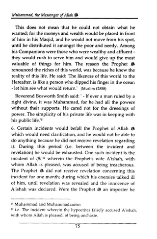 Muhammad, the Messenga of Allah & 
the Messenger ofAllah. 
This does not mean that he could not wanted; for the moneys wealth would be of him in his Masjid, and he would not until he distributed it amongst the poor and needy. Among 
his Companions were who were wealthy - 
they would rush to serve him and would give up most 
valuable of things for him. The reason 6 
renounced the riches of world, reality of this life. He said: 'The likeness world Hereafter, is like a person who dipped his in - let him seew hat would retum.' (Muslim# 2858) 
Reverend Bosworth ' - right divine, it was Muhammad, for he without their supports. He cared not for the power. The simplicity of his private life was in keeping with 
his public life.'11 
6. Certain incidents would befall Prophet 6 
which would need clarification, a nd he would do anything becauseh e did not receiver evelationr egarding 
it. During this period (i.e. between revelation) h e would be exhaustedO. ne incident of IV'tz wherein Prophet's whom Allah is pleased, was treacherous. 
The Prophet 6 did not receive revelation conceming incident for one month; during which his of him, until revelation was A'ishah was declared. Were the Prophet s 1r 12 accused A'ishah 
wrth 15 
obtain what he 
and placed in front 
move from his spot, 
those and affluent ­they 
the the Prophet • 
this was because he knew the 
'The of this to the 
finger the ocean 
- see what return.' (Muslim #2858) 
Smith said: ' - If ever a man ruled by a 
had all the powers 
dressings of 
ll 
the of Allah ~ 
and not be able to 
because he receive revelation regarding 
Le. the incident and 
he exhausted. One such incident is the 
1f1c'1' the wife A'ishah, with 
accused of being treacherous, 
~ concerning this 
enemies talked ill 
revealed and the innocence of 
declared, ~ an imposter he 
11 Muhammad and Muhammadanism 
12 i.e. The incident wherein the hypocrites falsely accused A'ishah, 
with whom Allah is pleased, of being unchaste. 
7S 
 
