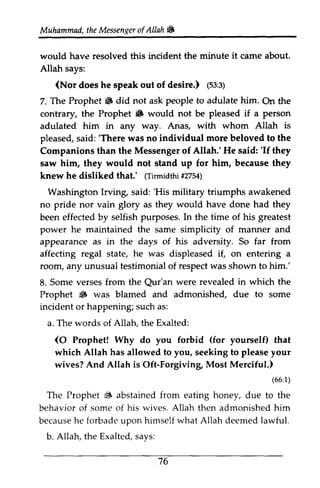 Muhammad, the t heM Messen~essenxeor er ofAllah. 
f AIIah & 
it would have resolved this incident the minute came about. 
Allah says: 
(Nor does he speak out of desire.) (1ss:53:3) 
s; 
7. The Prophet. Prophet 6 did not ask people to adulate him. On the 
contrary, the Prophet • 6 would not be pleased if a person 
adulated him in any way. Anas, with whom Allah is 
pleased, said: s aid:' 'There There was no individual more beloved to the 
Companions than the Messenger of Allah.' He said: ''If If they 
saw him, they would not stand up for him, because they 
knew he disliked that.' ((Tirmidthi Tirmidth1t2754) 
#2754) 
Washington Irvin~ Irving said: ''His His military triumphs awakened 
no pride nor vain glory as they would have done had they 
been effected by selfish purposes. In the time of his greatest 
power he maintained the same simplicity of manner and 
appearance as in the days of his adversity. So far from 
affecting regal state, he was displeased if, on entering a 
room, any unusual testimonial of respect was shown to him.' 
8. Some verses from the Qur'an Qur'an were revealed in which the 
Prophet • 6 was blamed and admonished, due to some 
incident or happening; such as: 
a. The words of Allah, the Exalted: 
(O (for 0 Prophet! Why do you forbid yourself) that 
which Allah has allowed to you, seeking to please your 
wives? And Allah is Oft-Forgiving, Most Merciful.) 
(65:)1 
{i (66:1) 
The Prophet ~ abstained from eating honey, due to the 
behavior of some of his wives. Allah then admonished him 
because he forbade upon himself what Allah deemed lawful. 
b. Allah, the Exalted, says: 
76 
 