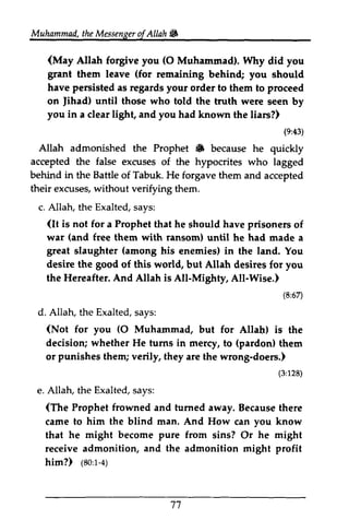 Muhammad, the Messenger ofAllah .. 
t heM essengeor f Allah 6 
(May you (O grant (for have persisted as regards your Allah forgive 0 Muhammad). Why did you 
them leave remaining behind; you should 
Jihad) until you in light, and (9:43) 
Allah admonished Prophet S accepted the false excuses the hypocrites in c. Exalted, (It is not for Prophet (and free great (among desire good Mighty, Wise.) 
(8:67) 
(Not for you (O decision; whether (pardon) punishes (3:128) 
Exalted, (The might become pure from and the profit 
(ao,t-l) 
order to them to proceed 
on Jihad) those who told the truth were seen by 
a clear you had known the liars?) 
43) 
the • because he quickly 
of who lagged 
behind the Battle of Tabuk. He forgave them and accepted 
their excuses, without verifying them. 
e. Allah, the says: 
(It a that he should have prisoners of 
war them with ransom) until he had made a 
slaughter his enemies) in the land. You 
the of this world, but Allah desires for you 
the Hereafter. And Allah is All-Mighty, All-Wise.) 
(8:67) 
d. Allah, the Exalted, says: 
0 Muhammad, but for Allah) is the 
He turns in mercy, to them 
or them; verily, they are the wrong-doers.) 
128) 
e. Allah, the says: 
Prophet frowned and turned away. Because there 
came to him the blind man. And How can you know 
that he sins? Or he might 
receive admonition, admonition might him?) (80:1-4) 
77 
 
