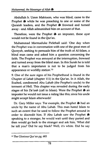Muhammad, the Messenger ofAllah. 
Muhammail,t heM essengeor f Allah W 
Abdullah Abdullah b. Umm Umm Maktoom, who was blind, came to the 
Prophet • 6 while he was preaching to one or some of the 
Quraish Quraish leaders, and the Prophet & • frowned and tumed 
turned 
away away - and Allah admonished him on account of that. 
Therefore, were the Prophet & • an imposter, these ayat 
would not be found in the Qur'an. 
Qur'an. 
Muhammad Marmaduke Pickthall said: ''One One day when 
the Prophet was in conversation with one of the great men of 
Qureysh, Qureysh, seeking to persuade him of the truth of Al-AI-Islam, Islam, a 
blind man came and asked him a question concerning conceming the 
faith. The Prophet was annoyed at the interruption, frowned 
and turned tumed away from the blind man. In this Surah he is told 
that a man's importance is not to be judged from his 
appearance or worldly station.'13 
r3 
9. One of the sure signs of his Prophethood is found in the 
Chapter of of. Lahab (chapter 111) in the Qur'an. Qur'an. In it Allah, AUab the 
Exalted, condemned Abu Lahab (the Prophet's uncle) unde) to the 
torment of Hell. This chapter was revealed during the early 
stages of his Da'wah (call to Islam). Were the Prophet. Prophet 6 an 
imposter he would not issue a ruling like this; since his uncle 
might accept Islam afterwards! 
Dr. Gary Miller says: ''For For example, the Prophet. Prophet {F had an 
uncle by the name of Abu Lahab. This man hated Islam to 
such an extent that he used to follow the Prophet around in 
order to discredit him. If Abu Lahab saw the Prophet • 
6 
speaking to a stranger, he would wait until they parted and 
then would go back to the stranger and ask him, ''What What did 
he tell say you? Did he black? Well, it's white. Did he say 
t3 Qur'an 78 
J3 The Glorious Qur'an pg. 685 
 