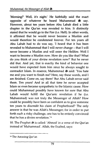 Muhammad, the Messenger of Allah ~ 
t heM essengeor JA llah & 
'Moming?' 'Morning?' Well, it's night.' He faithfully said the exact 
opposite of whatever he heard Muhammad • & say. 
However, about ten years before Abu Lahab died a little 
chapter in the Qur'an Qur'an was revealed to him. It distinctly 
stated that he would go to the Fire (i.e. Hell). In other words, 
it affirmed that he would never become a Muslim and 
would therefore be condemned forever. For ten years all 
Abu Lahab had to do was say, ''I I heard that it has been 
revealed to Muhammad that I will never change - - that I will 
never become a Muslim and will enter the Hellfire. Well I 
want a now. to become Muslim How do you like that? What 
you your do think of divine revelation now?' But he never 
did that. And yet, that is exactly the kind of behavior one 
would shce have expected from him since he always sought to 
M uhammad 6 'You contradict Islam. In essence, Muhammad • said: 'You hate 
me you want finish am finished. But them. Islam could Lahab would Qur'anic (i.e. 
Muhammad) was not truly the Messenger of Allah? How 
could he possibly have been so confident as to give someone 
ten and to me? Here, say these words, and I 
Come on, say them!' Abu Lahab never said 
Ten years! And in all that time he never accepted 
or even became sympathetic to the Islamic cause. How 
Muhammad possibly have known for sure that Abu 
fulfill the Qur'anic revelation if he e. 
years to discredit his claim of Prophethood? The only 
answer is that he was Allah's Messenger; Messengerf;for o r in order to put 
forth such a risky challenge, 1{ 
10. dF 'Ahmed' Qur'an 
instead 'Muhammad'. r{ Qur'an 
one has to be entirely convinced 
that he has a divine revelation.'14 
The Prophet jj, is called: 'Ahmed' in a verse of the Qur'an 
of 'Muhammad'. Allah, the Exalted, says: 
14 The Amazing Qur'an 
79 
 