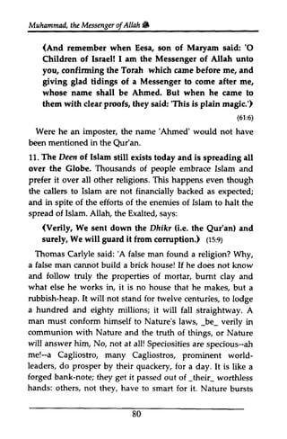 Muhammad, the Messenger ofAllah. 
Muhammad, the Messenger of Allah & 
(And Maryanr 'O 
remember when Eesa, son of Maryam said: '0 
Children of Israel! lsraeM I am the Messenger of Allah unto 
you, confirming the Torah which came before me/ me, and 
giving grving glad tidings of a Messenger to come after me, 
whose name shall be Ahmed. But when he came to 
them with clear proofs, they said: ''This This is plain magic.') 
(61:6) 
'Ahmed' Qur'an. 
of. halt (Verily, We Dhikr (i.e. Qur'an) guard cormption.) (rs,s) 
'A false housel If and follow the properties bumt what works rubbish-heap. It will not for a hundred and eighty millions; it will man must conform himself to Nature's laws, _be_ communion with Nature and the will answer him, No, not at all! ah 
me!-a Cagliostro, many world-leaders, 
do prosper by their quackery, for a is forged bank-note; they get it passed _their_ hands: others, not they, have to smart for it. 80 
6) 
Were he an imposter, the name 'Ahmed' would not have 
been mentioned in the Qur'an. 
11. The Deen of Islam still exists today and is spreading all 
over the Globe. Thousands of people embrace Islam and 
prefer it over all other religions. This happens even though 
the callers to Islam are not financially backed as expected; 
and in spite of the efforts of the enemies of Islam to haIt the 
spread of Islam. Allah, the Exalted, says: 
sent down the Dhikr the Qur'an) and 
surely, We will it from corruption.) (15:9) 
Thomas Carlyle said: 'A false man found a religion? Why, 
a man cannot build a brick house! he does not know 
truly of mortar, burnt clay and 
else he in, it is no house that he makes, but a 
heap. stand twelve centuries, to lodge 
fall straightway. A 
_be_ verily in 
truth of things, or Nature 
Speciosities are specious--ah 
me!--Cagliostros, prominent world­leaders, 
day. It like a 
note; out of _their_ worthless 
Nature bursts 
 