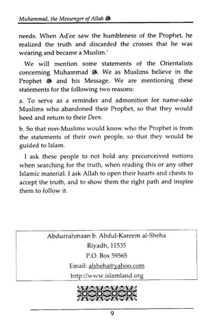Muhammad, the Messenger ofAllah. 
Muhammadt,h eM essengeorf Allahtl& 
needs. When Ad'ee saw the humbleness of the Prophet, he 
realized the truth and discarded the crosses that he was 
wearing and became a Muslim.' 
We will mention some statements of the Orientalists 
concerning Muhammad •. We as Muslims believe in the 
Prophet • and his Message. We are mentioning these 
statements for the following two reasons: 
a. To serve as a reminder and admonition for name-sake 
Muslims who abandoned their Prophet, so that they would 
heed and return to their Deen. 
b. So that non-Muslims would know who the Prophet is from 
the statements of their own people, so that they would be 
guided to Islam. 
I ask these people to not hold any preconceived notions 
when searching for the truth, when reading this or any other 
Islamic material. I ask Allah to open their hearts and chests to 
accept the truth, and to show them the right path and inspire 
them to follow it. 
needs. When Ad'ee realized the truth wearing and became We will conceming 6. Prophet 6 and statements for the following a. To serve as a Muslims who abandoned heed and retum to their b. So that non-Muslims the statements of their guided to Islam. 
I ask these people Preconceived when searching for Islamic material. ask oPen accept the truth, them to follow it. 
Abdurrahmaan b. Abdul-Kareem al-Sheha 
Abdurrahmaanb . Kareema l-Sheha 
Riyadh, 11535 
P.O. O. Box 59565 
Email: alsheha@yahoo.com 
http://www .islamland.org 
Email: yahoo.com 
www.islamland. 
9 
 