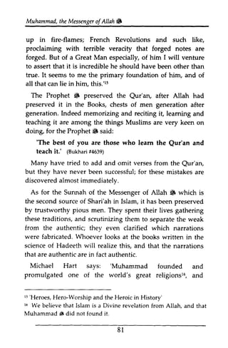Muhammad, the Messenger of Allah ~ 
t he Messengeor f Allah& 
in fire-flames; French up Revolutions and such like, 
proclaiming forged, But to is incredible he with terrible veracity that forged notes are 
forged. of a Great Man especially, of him I will venture 
assert that it should have been other than 
true. It seems to me the primary foundation of him, and of 
all that can lie in him, this.'15 
15 
The ~ preserved the Qur'an, after Allah had 
Prophet 6 Qur'ary preserved it generation. Indeed reciting leaming teaching are doing, 6 in the Books, chests of men generation after 
memorizing and it, learning and 
it among the things Muslims are very keen on 
for the Prophet fi1J said: 
'The of you Qur'an teachi t.' (Bukhafr4i 639) 
'The best are those who learn the Qur'an and 
teach it.' Bukhari #4639) 
Many have tried to add and omit verses from the Qur'an, 
Qur'an, 
but they never discovered almost immediately. 
As for the Sunnah of Messenger 6 have been successful; for these mistakes are 
the of Allah ~ which is 
the second source of Shari'ah in Islam, it has been preserved 
by trustworthy pious men. theset raditions,a nd scrutinizingt hem separatet he from the were fabricated. Whoever science of Hadeeth will realize that are authentic fact Michael Hart says: 'Muhammad promulgated religionsl6, these traditions, and scrutinizing them to separate the weak 
r5 'Heroes, 16 authentic; they even clarified which narrations 
15 'Heroes, Hero-Worship and the Heroic in History' 
16 We believe that Islam is a Divine revelation from Allah, and that 
Muhammad ~ did not found it. 
S They spent their lives gathering 
looks at the books written in the 
this, and that the narrations 
are in authentic. 
'Muhammad founded and 
one of the world's great religions16, and 
81 
 
