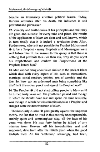Muhammad, the Messenger of Allah .. 
Muhammail,t he Messengeorf W 
immens€ly political Today, 
became an immensely effective leader. thirteen centuries after his death, his influence is still 
powerful powerftrl and pervasive.' 
12. Veracity and truthfulness of his principles and that they 
are good and suitable for every time and place. The results 
of the application of Islam are clear and well known, which 
in tum testify testif that it is indeed a revelation from Allah. 
Furthermore, why is it not possible for Prophet Muhammad 
.. $s to be a Prophet - - many Prophets and Messengers were 
sent before him. If the answer to this query is that there is 
nothing that prevents this - - we then ask, ask,''why do you reject 
his Prophethood, and confirm the Prophethood of the 
Prophets before him?' 
13. Man cannot bring about laws similar to the laws of Islam 
which deal with every aspect of life, such as transactions, 
marriage, social conduct, politics, acts of worship and the 
like. So, how can an unlettered man bring something like 
this? Isn't this a clear proof and sign of his Prophethood? 
14. The Prophet" Prophet 6 did not start calling people to Islam until 
he turned tumed forty years old. His youth had passed and the age 
in which he should have rest and spend his time leisurely, 
was the age in which he was commissioned as a Prophet and 
charged with the dissemination of Islam. 
Thomas Carlyle, said: ''It It goes greatly against the impostor 
theory, the fact that he lived in this entirely unexceptionable, 
entirely quiet and commonplace way, till the heat of his 
years was done. He was forty before he talked of any 
mission from Heaven. All his irregularities, irregularitieg real and 
supposed, date from after his fiftieth year, when the good 
Kadijah died. All his "ambition," seemingly, had been, 
82 
 
