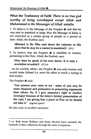 Muhammad,t heM essengeor f Allah & 
Muhammad, the Messenger ofAllah. 
What What the the Testimony Testimony of of Faith Faith'There /There is is no no true true god 
god 
worthy uorthy of of being betng worshipped worshipped except except Allah and 
and 
Muhammad is is the the Messenger Messengeor ofAllah' f Allah'entails: 
entails: 
1. 1. To To believe believe in in the the Message Message of of the the Prophet. Prophet 6 and and that that he 
he 
was was sent sent to to mankind mankind at at large; large; thus thus the the Message Message of of Islam Islam is 
is 
not restricted to a certain group of people or a period of 
time. Allah, the Exalted, says: 
(Blessed is He Who sent slave that he may rnankind.) 1zs:r; 
(Blessed down the criterion to His 
be a warner to mankind.) (25:1) 
Prophet • infallible in matters 
2. To believe that the 6 is pertaining to the Deen. Allah, the Exalted, says: 
((Nor Nor does he speak of his own desire. It is only a 
revelation revelationrevealed.) revealed.) (1zz:27:3-4) 
e-l; 
As for worldly affairs, Prophet S would make Iitihaad (i.e. ruling) in 
that matter. 
The Prophet 6 said: 
the Prophet. was only human and 
Ijtihaad Le. exert his effort to reach a ruling) in 
Prophet. "You to me - some of you may be 
"You present your cases - be 
more eloquent and persuasive than others. So, if I give (wrongly) because (tricky) of 
the case; I am giving him not take it." (Agreedu pon;u 
someone's right to another 
(wrongly) of the latter's presentation of 
a piece of Fire; so he should 
(Agreed upon)l8 
He also said, in another narration: 
in presenting arguments 
t8 18 i.e. Both Imam Bukhari and Imam Muslim have narrated the 
the 
Hadeeth in their collections through the same Companion. 
84 
 