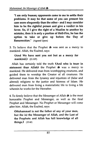 Muhammad, t the heM Messenger essengeor ofAllah. 
f Allah & 
"I am only hunrani humall; opponents come to me to settle their 
problems. It may be that some of you can present his 
case more eloquently than the other - - and I 1may may consider 
him to be the rightful pe6on person and give a verdict in his 
favor. So, if I 1 give the right of a Muslim to another by 
mistake, then it is only a portion of Hell-Fire, he has the 
option to take or Etr" give up before the Day of 
Resurrection." (Agreed Upon) 
Resurrection," (AgreedU pon) 
3. To believe that the Prophet • 6 was sent as a mercy to 
mankind. Allah, AlIah, the Exalted, says: 
s ays: 
(And We have sent you not but as a mercy for 
mankind.) ((21:zr'roz) 
107) 
Allah has certainly told the truth (And who is truer in 
statement than Allah) the Prophet • 6 was a mercy to 
mankind. He delivered man from worshipping creatures, and 
guided them to worship the Creator of all creatures. He 
delivered man from the tyranny and injustices of (false and 
altered) religions to the justice and fairness faimess of Islam. He 
delivered man from living a materialistic life to living a life 
wherein he works for the Hereafter. 
Allah 6 is the most 
4. To firmly believe that the Messenger of Allah. honorable Prophet and Messenger, as well as the final 
Prophet and Messenger. No Prophet or Messenger will after him. Allah, the Exalted, says: 
MessengerN. o Propheto r Messengerw ill come 
(Muhammad men, 
but (fte he is) the Messenger of Allah, and the Last of 
the Prophets: and Allah has full knowledge of all 
things.) (33:40) 
is not the father of any of your ($,40) 
85 
 