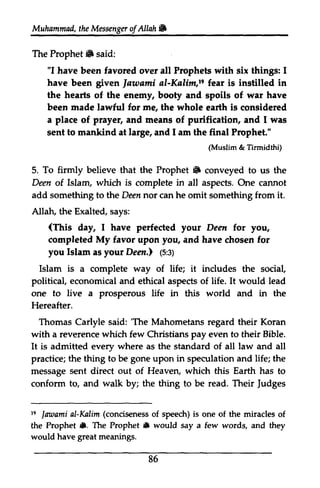 Muhammad, the Messenger of Allah ,. 
Messengeor f AUah b 
The Prophet 6 Prophet. said: 
"I have been favored over all Prophets with six things: I 
have been given gpven lautami ]awami al-Kalim,Kalirn,19 re fear is instilled in 
the hearts of the enemy, booty and spoils of war have 
been made lawful for me, the whole earth is considered 
a place of prayer, and means of purification, and I was 
wes 
sent to mankind at large, and 1am I am the final Prophet." 
To firmly believe that the Prophet 6 5. Prophet" conveyed to us the 
Deen of of. Islam, which is complete in all aspects. One cannot 
add something to the Deen nor not can he omit something from it. 
Allah, Allatu the Exalted, says: 
(This yorlr day, I have perfected your Deen for you, 
completed My favor upon you, and have chosen for 
you Islam as your Deen.) Deatl (p:5:3) 
ey 
Islam is a complete way of life; it includes the social, 
political, economical and ethical aspects of life. would lead 
one to live a prosperous life in this world and in the 
Hereafter. 
Thomas Carlyle said: 'The Mahometans regard their Koran 
with a reverence which few Christians pay even to their Bible. 
It is admitted every where as the standard of all law and all 
practice; the thing to be gone upon in speculation and life; the 
message sent direct out of Heaven, which this Earth has to 
conform to, and walk by; the thing to be read. Their Judges 
(Muslim & Tirmidthi) 
It 'The Judges 
s lmaami Kdim (concisenesso f 19 ]awami al-Kalim conciseness of speech) is one of the miracles of 
the Prophet •. rl. The Prophet • 6 would say say a few few words, and they 
would have great meanings. 
86 
 