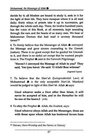 Muhammailt,h e Messengeorl NW n 
Muhammad, the Messenger of Allah • 
decide by it; i! all Moslem are bound to study it, seek in it for 
the light of their life. They have mosques where it is aU all read 
daily; thirty relays of priests take it up in succession, get 
through the whole each eadr day. There, for twelve hundred years, 
has the voice of this Book, at all moments, kept sounding 
through the ears and the hearts of so many men. We hear of 
Mahometan Doctors that had read it seventy thousand 
times!'20 
m 
6. 5. To firmly believe that the Messenger of Allah. Allah 6 conveyed 
the Message and gave sincere counseling to the Ummah 
(nation). There is no good except that he guided his Ummah 
to it, iL and there is no sinful act except that he warned wamed people 
from it. The Prophet. said in the Farewell Pilgrimage: 
Prophet 6 "Haven't I conveyed the Message of Allah to you?' They 
said, 'Yes have).' He said: '0 Allah! Bear witness!" 
flaven't sai4 'Yes (you 'O tre Shari'qh 6 judged A llah ,* (And Dem loserc.) 1e,esy 
S. (And n'Heroes, (Agreed Upon) 
7. To believe that the Shari'ah (Jurisprudential Law) of 
Muhammad • is the only acceptable Shari'ah. Mankind 
would be in light of this Shari'ah. Allah SlIt says: 
whoever seeks a Deen other than Islam, it will 
never be accepted of him, and in the Hereafter he will 
be one of the losers.) (3:85) 
8. To obey the Prophet •. Allah, the Exalted, says: 
whoever obeys Allah and the Messenger, these are 
with those upon whom Allah has bestowed favors from 
20 'Heroes, Hero-Worship and the Heroic in History' 
87 
 