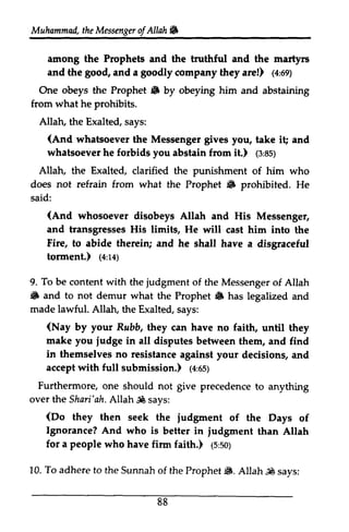 Muhammadth, eM essengoefrA llahf fi 
Muhammad, the Messenger ofAllah. 
among the Prophets and the truthful and the martyrs 
and the good, goo4 and a goodly company they are!) (1n,4:69) 
or; 
One the Prophet • by obeying him and abstaining 
obeys 6 from what he prohibits. 
Allatu Allah, the Exalted, says: 
(And i! whatsoever the Messenger gives you, take it; and 
whatsoever he forbids you abstain from it.) (3:85) 
1a:ss; 
Allah, Exalted, the clarified the punishment of him who 
not refrain from 6 does what the Prophet .. prohibited. He 
said: 
(And whosoever disobeys Allah and His Messenger, 
and transgresses His limits, He will cast him into the 
Fire, to abide therein; and he shall have a disgraceful 
torment.) (4:14) 
tonnent.) (e:t+) 
To be content with the judgment 6 and to not demur what 6 made lawful. 9. of the Messenger of Allah 
• the Prophet .. has legalized and 
Allah, the Exalted, says: 
(Nay Rubb, make you iudge by your they can have no faith, until they 
judge in all disputes between them, and find 
in themselves no resistance against your decisions, and 
accept with full submission.) (4:65) 
1a:es; 
Furthermore, give one should not precedence to anything 
over the Sharj'ah. Allah ~ says: 
Shari'ahA. llah.98s ays: 
(Do they then iudgment Ignorance? And judgnent seek the judgment of the Days of 
who is better in judgment than Allah 
for a people who have firm faith.) (5:50) 
finn 1s:soy 
10. To adhere to 6. Allah.IS the Sunnah of the Prophet $. Allah .;l0 says: 
88 
 