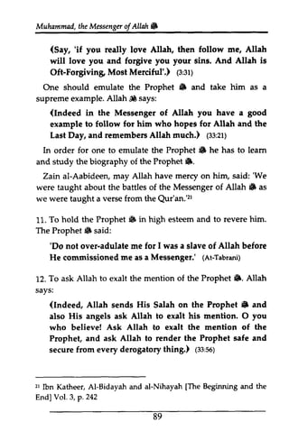Muhammad, the Messenger Messengeor ofAllah. 
f Allahl6 
(Say, 'if redly 'if you really love Allah, then follow me, Allah 
will love you and forgive you your sins. sing. And Allah is 
Oft-Forgiving Forgiving, Most Merciful'.) 1s:(3:31) 
st; 
One should emulate the Prophet • 6 and take him as a 
supreme example. Allah,* Allah ~ says: 
(Indeed in the Messenger of Allah you have a good 
example to follow for him who hopes for Allah and the 
Last Day, and remembers Allah much.) (1$,33:21) 
zr; 
In order for one to emulate the Prophet. Prophet 6 he has to learn 
leam 
and study the biography of the Prophet •. 
6. 
2ain Zain al-Aabideen, Aabideery may Allah have mercy on him, said: ''We 
We 
were taught about the battles of the Messenger of Allah. Allah 6 as 
we were taught a verse from the Qur'an.'Qur'an.'21 
zt 
11. To hold the Prophet. Prophet 6 in high esteem and to revere him. 
The Prophet. said: 
Prophet 6 'Do 'Do not over-adulate me for I was a slave of Allah before 
He commissioned me ne as a Messenger.' ((At-At-Tabrani) 
Tabrani) 
12. To ask Allah to exalt the mention of the Prophet •. 6. Allah 
says: 
(Indeed, 6 Allah sends His Salah on the Prophet • and 
also His angels ask Allah to exalt his mention. 0 O you 
who believe! Ask Allah to exalt the mention of the 
Prophet, and ask Allah to render the Prophet safe and 
secure from every derogatory thing.) (33;56) 
tes:so) 
zr lbn Al-[The Endl VoI.3,p.242 
21 Ibn Katheer, AI-Bidayah and al-Nihayah [The Beginning and the 
End] Vol. 3, p. 242 
89 
 