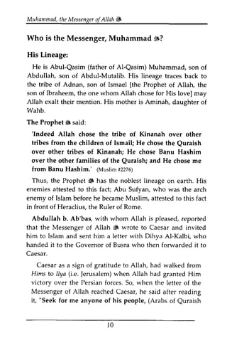 Muhammad, the Messenger of Allah 13 
Muhammad,t heM essengeor f i& 
Who Who is is the the Messenger, Messenger, Muhammad Muhammad 13? 
s? 
His His Lineage: 
Lineage: 
He is Abul-Qasim Qasim (father of of Al-Al-Qasim) Qasim) Muhammad, Muhammad, son son of 
of 
Abdullah, son son of of Abdul-Abdul-Mutalib. Mutalib. His His lineage lineage traces traces back back to 
to 
the tribe of Adnan, son of Ismael [[the the Prophet of of Allah, Allah, the 
the 
son of Ibraheem, the one whom Allah chose chose for His His love] love] may 
may 
Allah exalt their mention. His mother is Aminah, daughter daughter of 
of 
Wahb. 
The Prophet ~ 6 said: 
''Indeed Indeed Allah chose the tribe of Kinanah over other 
tribes from the children of Ismail; He chose the the Quraish 
Quraish 
over other tribes of Kinanah; He chose Banu Hashim 
over the other families of the Quraish; Quraish; and He chose chose me 
from ftom Banu Hashim.' ((Muslim Muslim #f2276) 
2276) 
Thus, the Prophet ~ 6 has the noblest lineage on on earth. earth. His 
His 
enemies attested to this fact; Abu 5ufyan, Sufyan, who was the arch 
enemy of Islam before he became Muslim, attested to this fact 
in front of Heraclius, the Ruler of Rome. 
AbduIIah Abdullah b. Ab'bas, with whom Allah is pleased, reported 
that the Messenger of Allah ~ 6 wrote to Caesar and invited 
him to Islam and sent him a letter with Dihya Al-Kalbi, Kalbi, who 
handed it to the Governor Govemor of Busra who then forwarded it to 
Caesar. 
Caesar as a sign of gratitude to Allah, had walked from 
Hims llya (i.e. Jerusalem) to Ilya Jerusalem) when Allah had granted Him 
victory over the Persian forces. So, when the letter of the 
Messenger of Allah reached Caesar, he said after reading 
it, for me anyone of his people, (Arabs of Quraish 
"Seek Quraish 
l 0 
10 
 