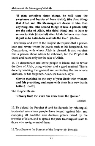 Muhammad, the Messenger ofAllah. 
t heM essengeor f Allah 6 
'If sweetriress (faithD (the 'If man conceives three things, he will taste the 
sweetness and beauty of Iman faith); first thing) 
that Allah and His Messenger are dearer to him hirn than 
anything else, (the second thing) to love a person only 
for the sake of Allah, (the third thing) and to hate to 
return to Kufr Krf (disbelief) disbelie0 after Allah delivers man from 
it, just iust as he hates to be cast into the Fire.' ((Muslim) 
Muslim) 
Reverence and love of the Prophet • $F requires that a person 
love and revere whom he loved; such as his household, his 
Companions, with whom Allah is pleased. It also requires 
that a person abhor whom he abhorred, for the Prophet • 
6 
loved and hated only for the sake of Allah. 
14. To disseminate and invite people to Islam; and to revive 
the Deen of Allah, using wisdom and a good method. This is 
done by teaching the ignorant and reminding the one who is 
unaware, or has forgotten. Allah, the Exalted, says: 
(Invite your mankind to the way of Rubb with wisdom 
and fair preaching, preaching and argue artue with them in a way that is 
better.) ((16:re:125) 
rzs) 
Prophet 6 'Convey vense Qur'an.' 
(Muslim) 
15. To Prophet 6 clarifying all Islam, and who 16. To adhere to of Prophet S. 9 l 
The Prophet. said: 
'Convey from me, even one verse from the Qur'an.' 
(Muslim) 
defend the Prophet. and his Sunnah, by refuting all 
fabricated narrations people have forged against him and 
doubtful and dubious points raised by the 
enemies of to spread the pure teachings of Islam to 
those are ignorant of them. 
the Sunnah the Prophet~. He said: 
91 
 