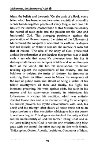 Muhammad, the Messenger ofAllah" 
Messengeor f Allah W, 
ideas, "On the beliefs and the souls. the basis of a Book, every 
letter which has become law, he created a spiritual nationality 
which blends together peoples of every tongue and race. He 
has left the indelible characteristic of this Muslim nationality 
the hatred hahed of false gods and the passion for the One and 
Immaterial God. This profanation formed virfue avenging patriotism against the 
of Heaven the virtue of the followers of 
Muhammad; the conquest of one-third third the earth to the dogma 
was his miracle; or rather it was not the miracle of man but 
that of reason. "The idea of the unity of God, proclaimed 
amidst the exhaustion of the fabulous theogonies, was in itself 
such a miracle that upon it's utterance from his lips it 
destroyed all the ancient temples of idols and set on fire one­third 
one-third 
of the world. His life, his meditations, his heroic 
reveling against the superstitions of his country, and his 
boldness in defying the furies of idolatry, his firmness in 
enduring them for fifteen years in Mecca, his acceptance of 
the role of public scorn scom and almost of being a victim of his 
fellow countrymen: all these and finally, his flight, his 
incessant preaching, his wars against odds, his faith in his 
success and his superhuman security in misfortune, his 
forbearance in victory, his ambition, which was entirely 
devoted to one idea and in no manner striving for an empire; 
his endless prayers, prayers/ his mystic conversations with God, Go4 his 
death and his triumph after death; all these attest not to an 
imposture but to a firm conviction which gave him the power 
to restore a dogma. This dogma was twofold the unity of God 
and the immateriality of God: the former telling what God is, 
the latter telling what God is not; the one overthrowing false 
gods with the sword, the other starting an idea with words. 
Philosopher, Orator, Apostle, Legislator, Conqueror of Ideas, 
"PhilosopherO, rator, L egislator,C onqueroro f ldeas, 
94 
 