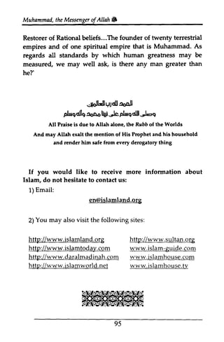 Muhammad,t heM essengeor f AUah& 
The founder twenty terrestrial 
that is Muhammad. As 
human greatrtess may be 
.*olLJlUlcll aoojl 
plrs6lls ^oq" Ugi-lc Fbrg d$.'t-9 
Rrbb rnay eralt hisr If you information about 
islamland.org 
You may also visit the following sites: 
http://www.islamland.org 
http://www.islamtodalrc. om 
http://www.daralmadinah.com 
http://www.islamworld.net 
sultan.islam-guide. ww w. c om 
islamhou se.t v 
95 
Muhammad. the Messenger ofAllah • 
Restorer of Rational beliefs....The of empires and of one spiritual empire regards all standards by which greatness measured, we may well ask, is there any man greater than 
he?' 
~t.lJdlJ !JoQ.11 
plwQalIQ!2oD.o l1W~plwQd1II~ 
All Praise is due to Allah alone, the Rubb of the Worlds 
And may Allah exalt the mention of His Prophet and his household 
and render him safe from every derogatory thing 
would like to receive more infonnation Islam, do not hesitate to contact us: 
1) Email: 
en@islamland.org 
2) www.islamland.org 
islamtoday.com 
www.daralmadinah.com 
www.islamworld.net 
http://www.sultan.org 
www. islam-guide.com 
www.islamhouse.com 
www.islamhouse.tv 
 