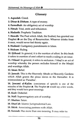 Muhammad, the Messenger of Allah Jill 
Muhammad,t heM essengeor f Allah & 
Glossary 
1. 1. Aqeedah: Aqeedah: Creed. 
Creed. 
3. Dinar & Dirham: A type of money. 
4. Fareedhah: An obligatory act of worship. 
5. Fitnah: Trial, strife and tribulation. 
6. 6, Hadeeth: Prophetic Tradition. 
7. Hawdh: The Pool which Allah, the Exalted, has granted our 
Prophet It. 6 on the Day of Resurrection. Whoever drinks from 
it once, would never feel thirsty thirsfy again. 
8. Hudood: Castigatory punishments in Islam. 
9. Hukum: Ruling. 
10. Ijtihaad: Iitihaad: In general, it is the exertion of effort. In this book 
it refers to exertion of one's effort to reach a ruling in an issue. 
11. I'tikaaf: I 'tikaaf: In general, it i t refers referst to o seclusion. I'tikaaf I 'tikaafisa is an n act of 
worship whereby the person secludes himself in the Masjid 
Masiid 
and worships Allah. 
12. Iman: Belief. 
13. jannah: This is the Heavenly Abode which Allah grants the pious mistranslateda s'Paradise'. 
14, al-Kalim: (concisenesosf i s miracles of the Prophet {1. The Prophet 6 words. 
and they would have great meanings. 
1.5.K ufr: Disbelief. 
16. N afl: Supererogatorya ctso f 17. Shaitan: Satan. 
18. S hari'ah:I slamicJ urisprudentiaLl aw. 
19. S hirk: Associatingp artnersw ith 20. Sunnah: Has more than one It to: 
Jannah: or Heavenly Gardens 
slaves in the Hereafter. It is 
mistranslated as 'Paradise'. 
14. Jawami conciseness of speech) is one of the 
*. itt would say a few words, 
15. Kufr: Nafl: Supererogatory acts of worship. 
ShaHan: Shari'ah: Islamic Jurisprudential Law. 
Shirk: Associating partners with Allah. 
meaning. may refer 96 
 