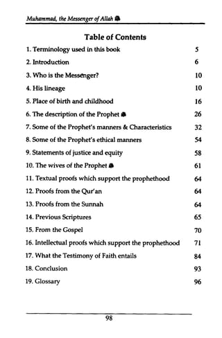 Muhammad, the Messenger ofAllah • 
Muhammailt,h eMes*ngr of Allahfi 
Table of Contents 
1. Terminology used in this book 
2. Introduction lntroduction 
3. Who is the Messenger? 
10 
4. His lineage 
10 
5. Place of birth and childhood ddldhood 
16 
6. 5. The description of the Prophet. Prophet e 
7. Some of the Prophet's manners & Characteristics 
32 
8. Some of the Prophet's ethical manners 
54 
Statements of and equity 
58 
9. justice 10. ProphetJil 
11. proofs The wives of the Prophet. 61 
Textual which support the prophethood 
64 
12. Proofs from the Qur'an 64 
Ptoofs Qulan 
Proofs from the Sunnah 
64 
Previous Scriptures 
65 
From the Gospel 
70 
Intellectual proofs which support the prophethood 
71 
What the Testimony of Faith entails 
84 
Conclusion 
93 
13. 14. 15. 16. 17. 18. 1.9G. lossary 
5 
6 
l0 
t6 
26 
6l 
& 
@ 
& 
7l 
19. Glossary 96 
98 
 