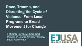 Race, Trauma, and
Disrupting the Cycle of
Violence: From Local
Programs to Broad
Movement for Change
Fatimah Loren Muhammad
Director of Trauma Advocacy Initiative
Equal Justice USA
 