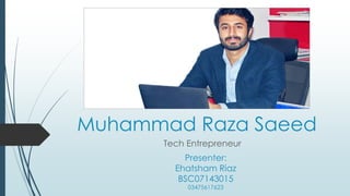 Muhammad Raza Saeed
Tech Entrepreneur
Presenter:
Ehatsham Riaz
BSC07143015
03475617623
 
