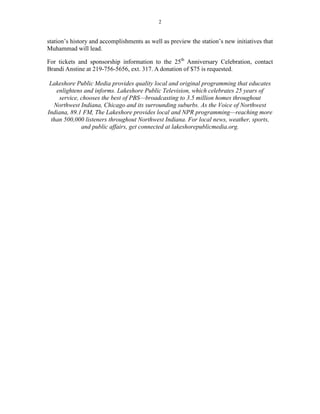 2


station’s history and accomplishments as well as preview the station’s new initiatives that
Muhammad will lead.

For tickets and sponsorship information to the 25th Anniversary Celebration, contact
Brandi Anstine at 219-756-5656, ext. 317. A donation of $75 is requested.

 Lakeshore Public Media provides quality local and original programming that educates
    enlightens and informs. Lakeshore Public Television, which celebrates 25 years of
     service, chooses the best of PBS—broadcasting to 3.5 million homes throughout
   Northwest Indiana, Chicago and its surrounding suburbs. As the Voice of Northwest
Indiana, 89.1 FM, The Lakeshore provides local and NPR programming—reaching more
  than 500,000 listeners throughout Northwest Indiana. For local news, weather, sports,
              and public affairs, get connected at lakeshorepublicmedia.org.
 