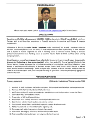 Page 1 of 4
MUHAMMAD RIAZ
Mobile: +971-56-9743796 | Email: muhammadriaz967@gmail.com| Skype ID: mriazkhan3
CAREER SUMMARY
Associate Certified Charted Accountant, UK (ACCA) (2016) and graduated MBA (Finance) (2010) with from
Pakistan with a well-diversified experience in financial accounting & reporting and Finance & treasury
management.
Experience of working in Public Limited Companies (listed companies) and Private Companies based in
Pakistan. Proven interpersonal skills and ability to work independently as well as performing as team member
with a degree of mature judgment and tact in handling issues of sensitive nature. Ability to exercise
professional skepticism when handling issues of sensitive nature. Ability to think analytical when solving
complex problem.
More than seven years of working experience collectively. Now currently working as Treasury Accountant in
Khidmah LLC (subsidiary of Aldar properties PJSC) before that worked for Colony Textiles Mills Limited as
Deputy Manger Finance & treasury that is the largest manufacturing unit of yarn and fabric in Pakistan. I also
worked in Nagina Group of Companies as Assistant Manger Finance and Treasury, which involve in textiles
sector, real estate sector and having a public listing on stock exchange all across Pakistan. I have started my
career as Accountant in HAJI SONS, which involve in trading of agricultural seeds and provide drip aggregation
system in Pakistan.
PROFESSIONAL EXPERIENCE
Treasury Accountant. Khidmah LLC (subsidiary of Aldar properties PJSC)
1. Handling all Bank guarantees. i.e Tender guarantees, Performance bond/ Advance payment guarantees.
2. Renewal of All short term Funded and No funded lines.
3. Verification of Monthly property management fee calculation and invoices to their respective clients.
4. Verification of SD refunds to the tenant.
5. Preparation of SAP Bank Reconciliation.
6. Preparation of GL clearing Accounts & intercompany Reconciliations.
7. Coordination with third party auditor and external auditor.
8. Coordination with property coordinators regarding receipts & reversal issues.
9. Adhoc requirements of Financial Controller regarding MIS.
10. To manage cash related transactions through Trans guard.
11. To maintain the integrity of treasury records and documentations.
12. To ensure all bank transactions are correctly recorded and reported
 